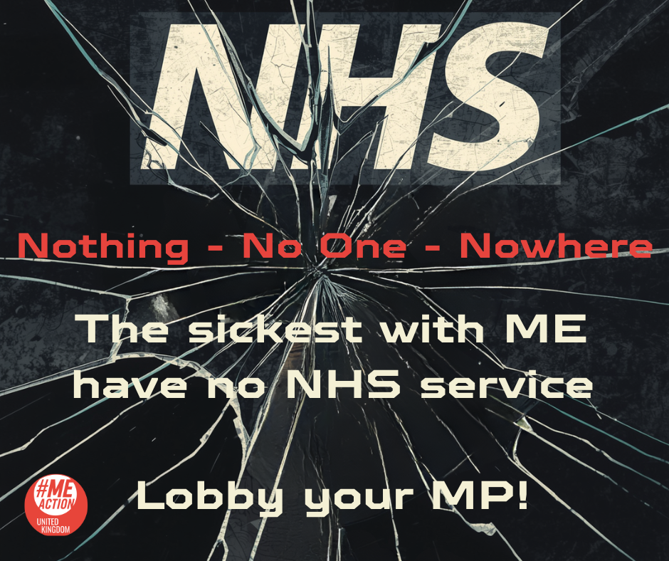 On a black background with a broken glass effect. text " NHS. Nothing - No One - Nowhere.  The sickest with ME have no NHS service. Lobby your MP! #MEAction UK 